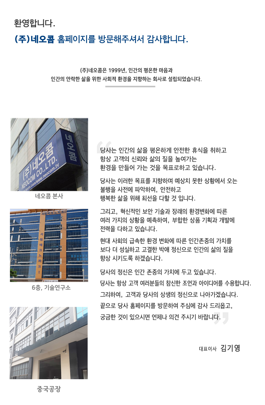 환영합니다.
                        네오콤 홈페이지를 방문해주셔서 감사합니다.
                        당사는 인간의 마음이 평온하게 휴식을 취하고 커뮤니케이션을 통해서 신뢰와 우정을 높여가는 환경을 만들어나가는 것을 목표로 하고 있습니다. 저희들은 이러한 목표를 이루기 위해 예상치 못한 불행에서 모두를 보호하고, 안전과 행복을 보증하여 생활의 질을 향상 시키기 위해 최선을 다하고 있습니다.
                        그리고 역동적인 기술 혁신과 먼 환경변화에 적응하기 위해 저희 사원일동은 조사와 개발에 전력을 다하고 있습니다.

                        현대의 급속한 사회 변화에 따라, 저희들은 성실함, 고결함, 사랑 등 인간으로서 중요한 것을 잃기 쉽습니다.
                        당사의 정신은 이 중요한 인간의 가치를 지지하고 있습니다.

                        당사는 항상 여러분들을 환영합니다. 여러분의 아이디어는 당사를 성장, 개선하기 위해서 매우 중요한 역할을 하고 있습니다.
                        당사 홈페이지를 방문하여 궁금한 것이 있으시면 항상 의견을 보내주십시오.
                        감사합니다.
                        대표이사 김기영